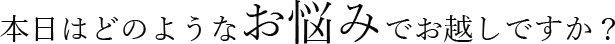 本日はどのようなお悩みでお越しですか？